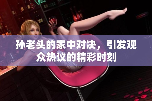 孙老头的家中对决，引发观众热议的精彩时刻