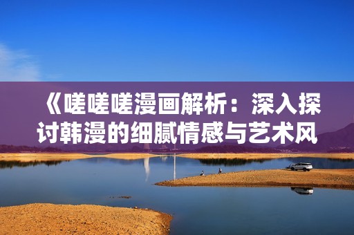 《嗟嗟嗟漫画解析：深入探讨韩漫的细腻情感与艺术风格》