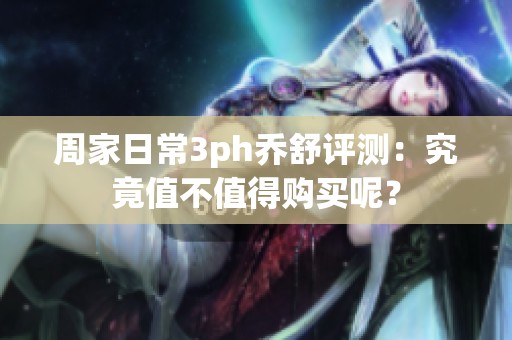 周家日常3ph乔舒评测：究竟值不值得购买呢？