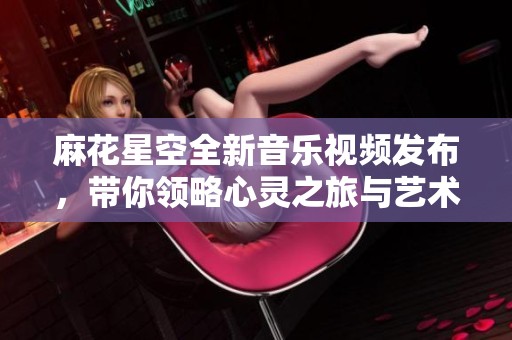 麻花星空全新音乐视频发布，带你领略心灵之旅与艺术魅力