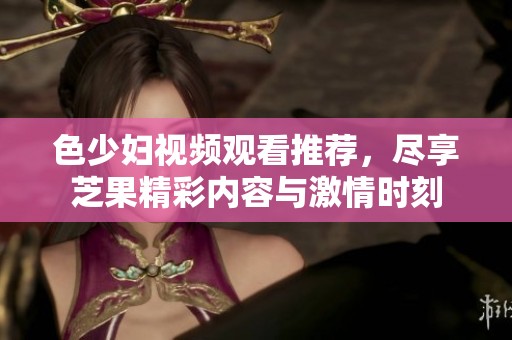 色少妇视频观看推荐，尽享芝果精彩内容与激情时刻