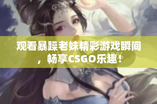 观看暴躁老妹精彩游戏瞬间，畅享CSGO乐趣！