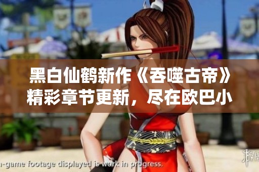 黑白仙鹤新作《吞噬古帝》精彩章节更新，尽在欧巴小说网！
