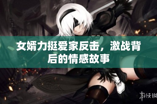 女婿力挺爱家反击，激战背后的情感故事