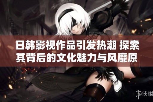 日韩影视作品引发热潮 探索其背后的文化魅力与风靡原因