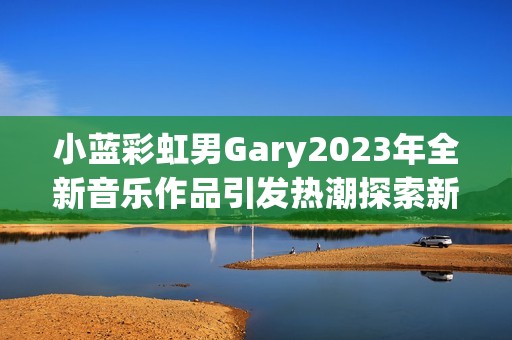 小蓝彩虹男Gary2023年全新音乐作品引发热潮探索新风格