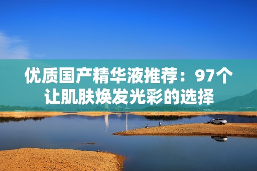 优质国产精华液推荐：97个让肌肤焕发光彩的选择