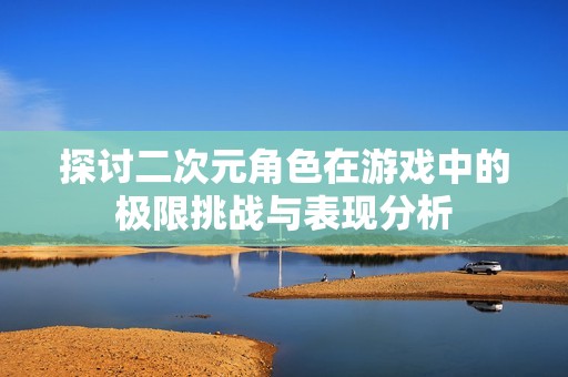探讨二次元角色在游戏中的极限挑战与表现分析