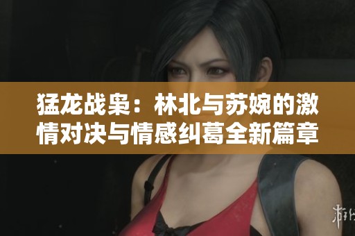 猛龙战枭：林北与苏婉的激情对决与情感纠葛全新篇章