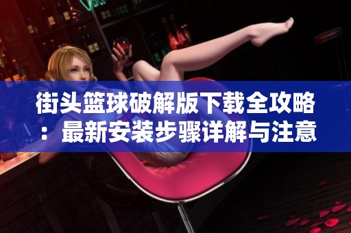 街头篮球破解版下载全攻略：最新安装步骤详解与注意事项