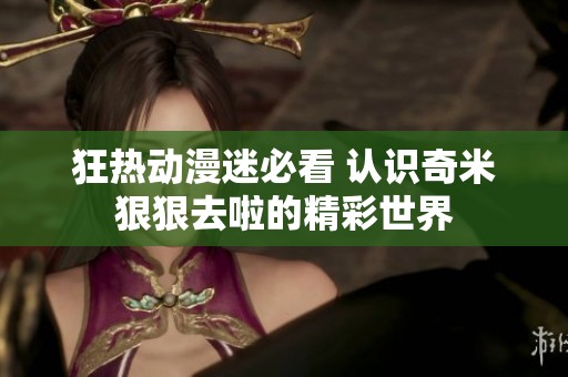 狂热动漫迷必看 认识奇米狠狠去啦的精彩世界