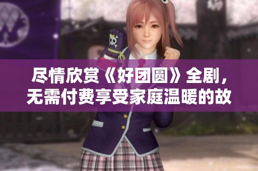 尽情欣赏《好团圆》全剧，无需付费享受家庭温暖的故事