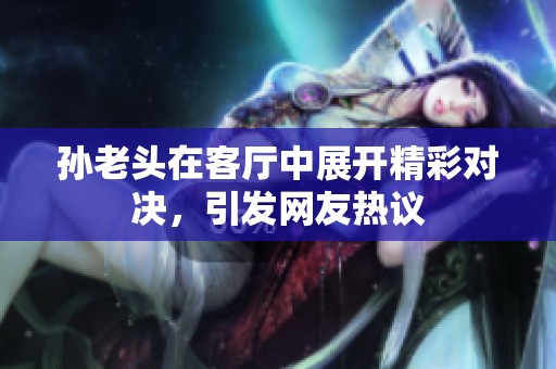 孙老头在客厅中展开精彩对决，引发网友热议