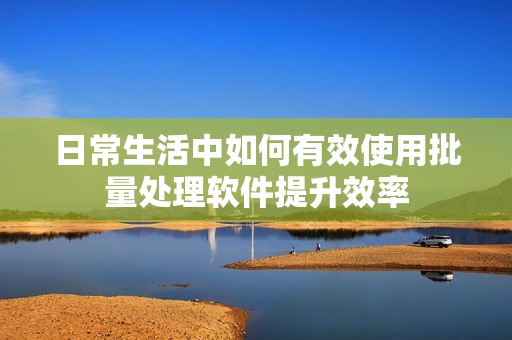 日常生活中如何有效使用批量处理软件提升效率
