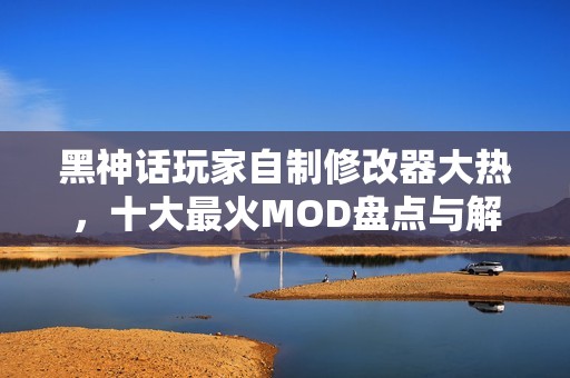 黑神话玩家自制修改器大热，十大最火MOD盘点与解析