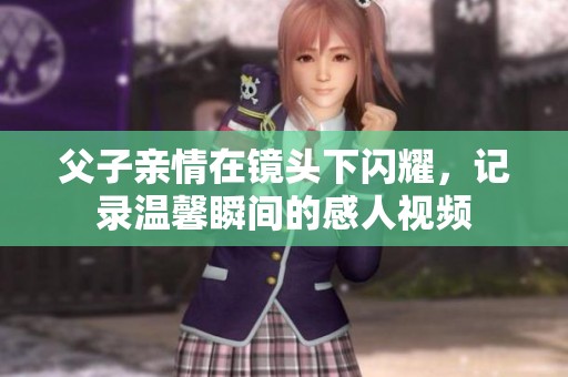 父子亲情在镜头下闪耀，记录温馨瞬间的感人视频