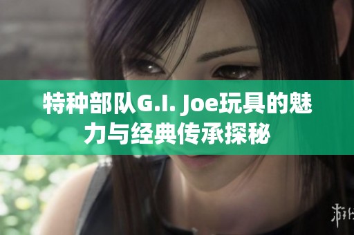 特种部队G.I. Joe玩具的魅力与经典传承探秘