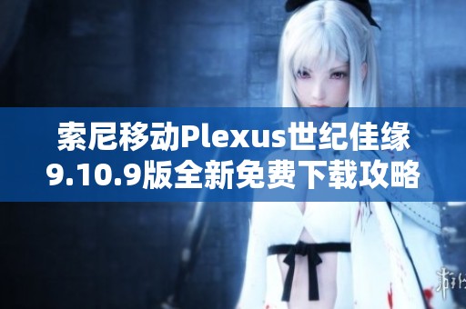 索尼移动Plexus世纪佳缘9.10.9版全新免费下载攻略分享