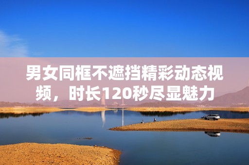 男女同框不遮挡精彩动态视频，时长120秒尽显魅力