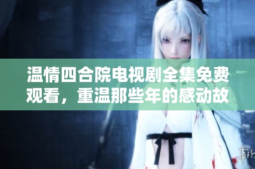 温情四合院电视剧全集免费观看，重温那些年的感动故事