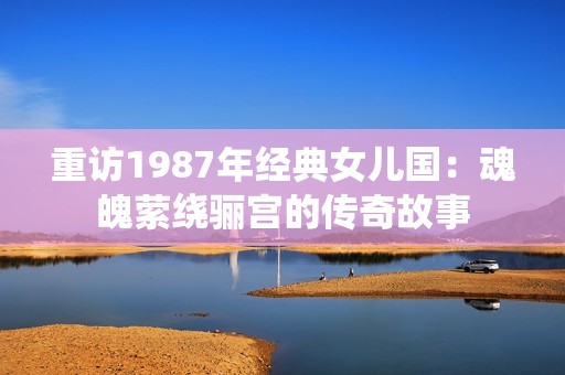 重访1987年经典女儿国：魂魄萦绕骊宫的传奇故事