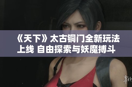 《天下》太古铜门全新玩法上线 自由探索与妖魔搏斗的冒险之旅