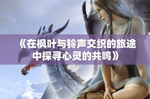 《在枫叶与铃声交织的旅途中探寻心灵的共鸣》