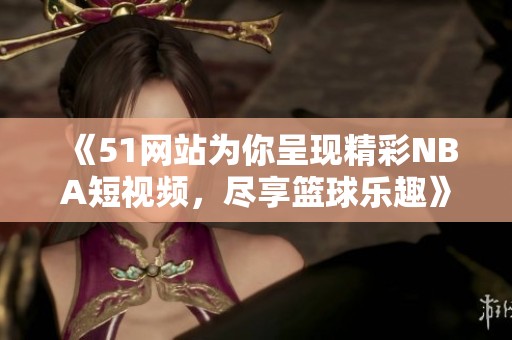 《51网站为你呈现精彩NBA短视频，尽享篮球乐趣》
