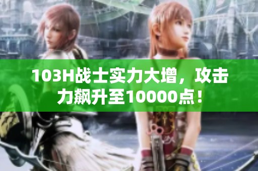 103H战士实力大增，攻击力飙升至10000点！