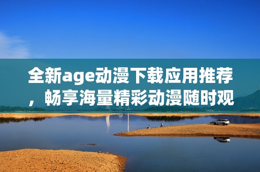 全新age动漫下载应用推荐，畅享海量精彩动漫随时观看