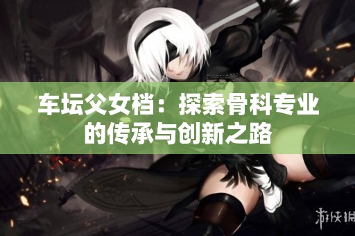 车坛父女档：探索骨科专业的传承与创新之路