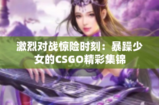激烈对战惊险时刻：暴躁少女的CSGO精彩集锦