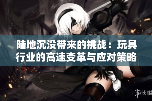 陆地沉没带来的挑战：玩具行业的高速变革与应对策略