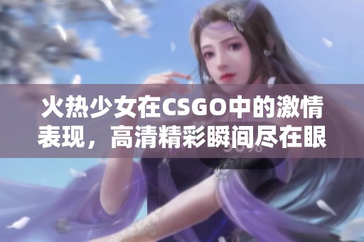 火热少女在CSGO中的激情表现，高清精彩瞬间尽在眼前