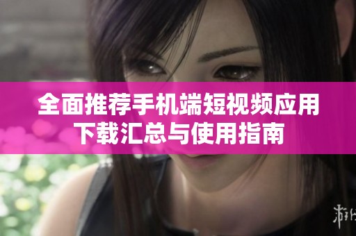 全面推荐手机端短视频应用下载汇总与使用指南