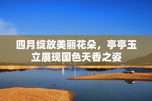 四月绽放美丽花朵，亭亭玉立展现国色天香之姿