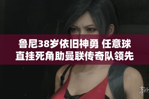 鲁尼38岁依旧神勇 任意球直挂死角助曼联传奇队领先