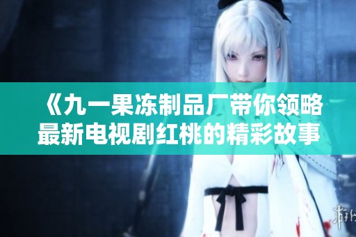 《九一果冻制品厂带你领略最新电视剧红桃的精彩故事》