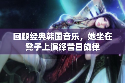 回顾经典韩国音乐，她坐在凳子上演绎昔日旋律