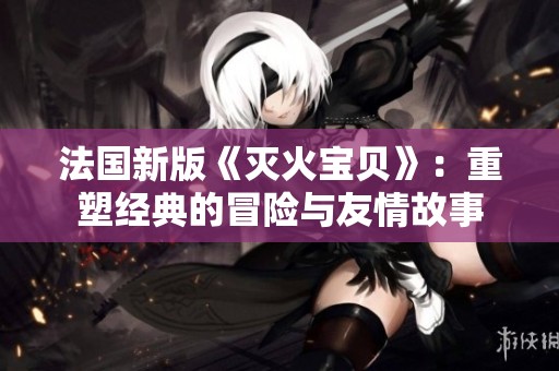 法国新版《灭火宝贝》：重塑经典的冒险与友情故事