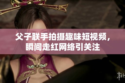 父子联手拍摄趣味短视频，瞬间走红网络引关注