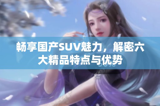 畅享国产SUV魅力，解密六大精品特点与优势