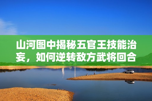 山河图中揭秘五官王技能治妄，如何逆转敌方武将回合战局