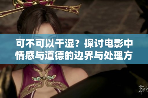 可不可以干湿？探讨电影中情感与道德的边界与处理方式