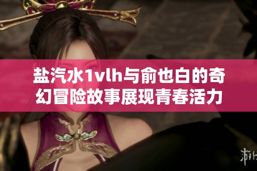 盐汽水1vlh与俞也白的奇幻冒险故事展现青春活力