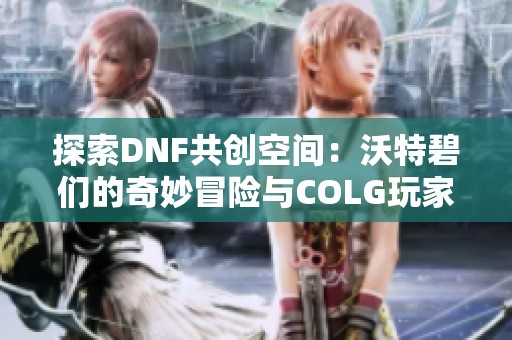 探索DNF共创空间：沃特碧们的奇妙冒险与COLG玩家交流中心