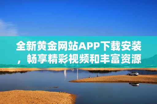 全新黄金网站APP下载安装，畅享精彩视频和丰富资源