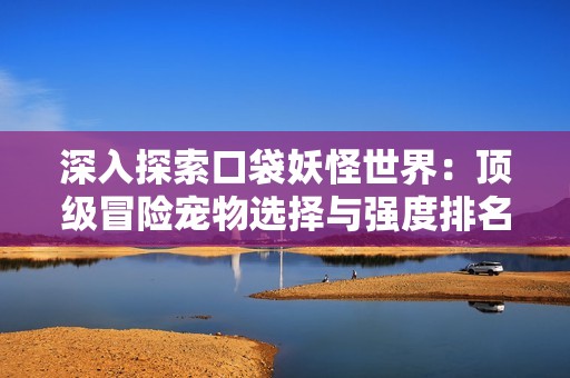 深入探索口袋妖怪世界：顶级冒险宠物选择与强度排名解析