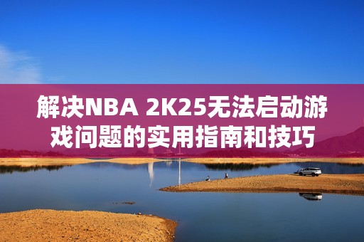 解决NBA 2K25无法启动游戏问题的实用指南和技巧