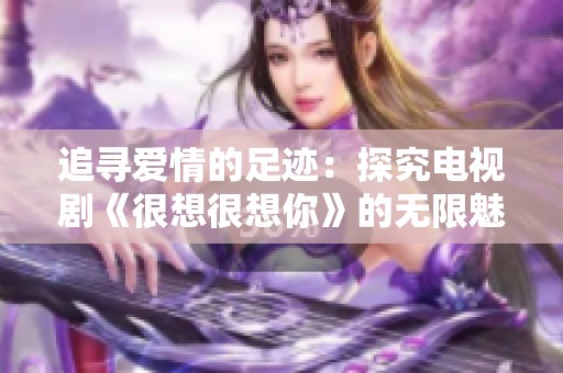 追寻爱情的足迹：探究电视剧《很想很想你》的无限魅力